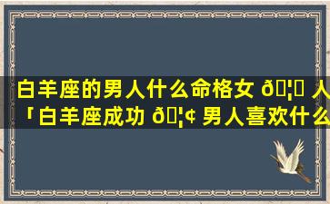 白羊座的男人什么命格女 🦊 人「白羊座成功 🦢 男人喜欢什么女人」